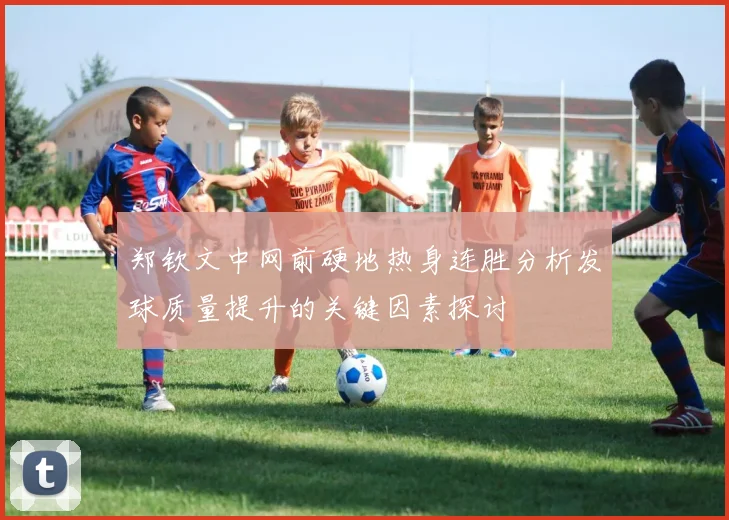 郑钦文中网前硬地热身连胜分析发球质量提升的关键因素探讨