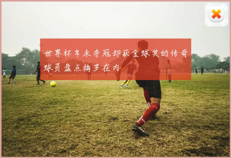 世界杯年未夺冠却获金球奖的传奇球员盘点梅罗在内