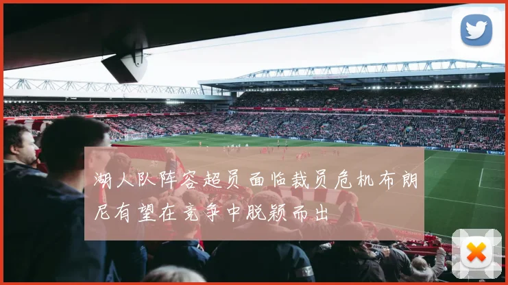 湖人队阵容超员面临裁员危机布朗尼有望在竞争中脱颖而出