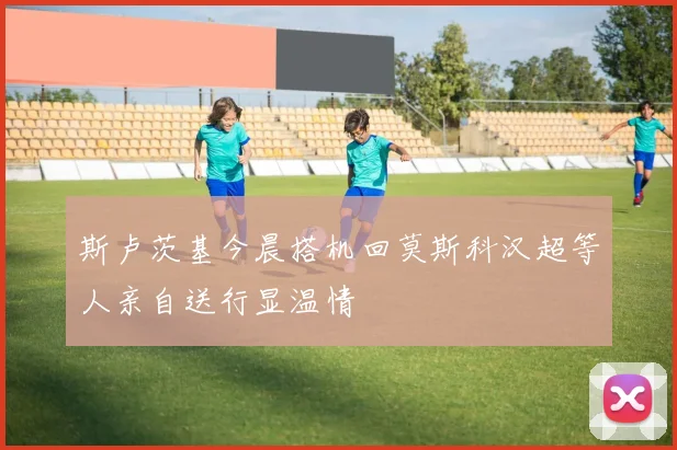 斯卢茨基今晨搭机回莫斯科汉超等人亲自送行显温情