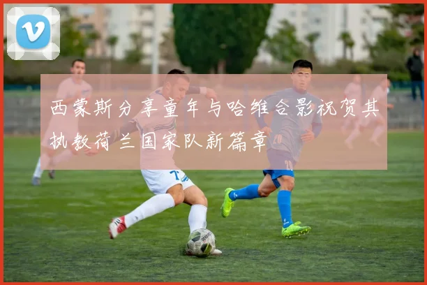 西蒙斯分享童年与哈维合影祝贺其执教荷兰国家队新篇章